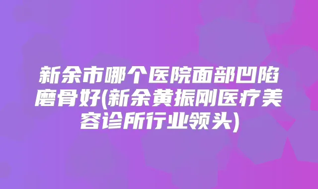 新余市哪个医院面部凹陷磨骨好(新余黄振刚医疗美容诊所行业领头)