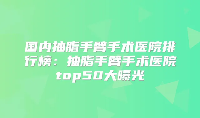国内抽脂手臂手术医院排行榜：抽脂手臂手术医院top50大曝光