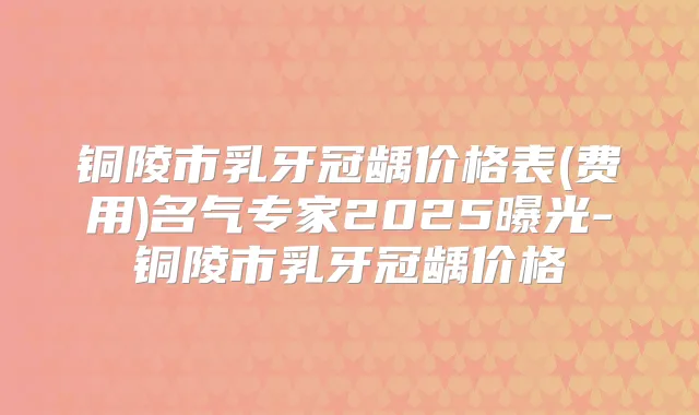铜陵市乳牙冠龋价格表(费用)名气专家2025曝光-铜陵市乳牙冠龋价格