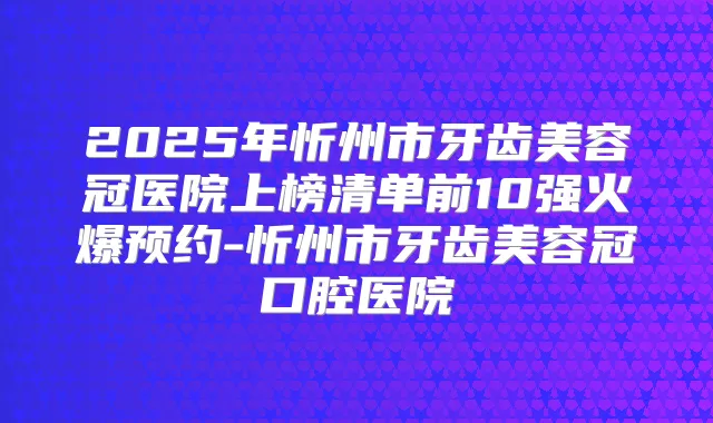 2025年忻州市牙齿美容冠医院上榜清单前10强火爆预约-忻州市牙齿美容冠口腔医院