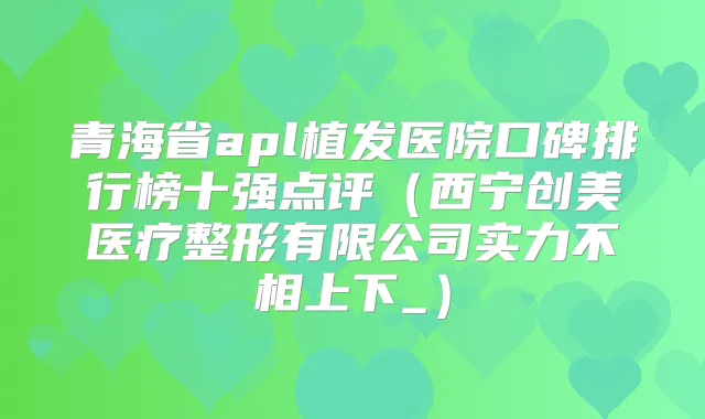 青海省apl植发医院口碑排行榜十强点评(西宁创美医疗整形有限公司实力不相上下_)
