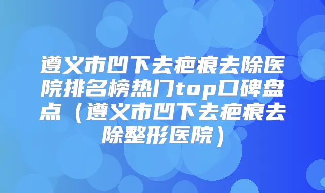 遵义市凹下去疤痕去除医院排名榜热门top口碑盘点(遵义市凹下去疤痕去除整形医院)