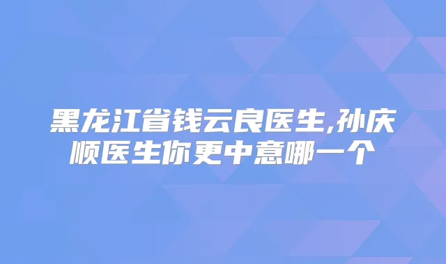 黑龙江省钱云良医生,孙庆顺医生你更中意哪一个