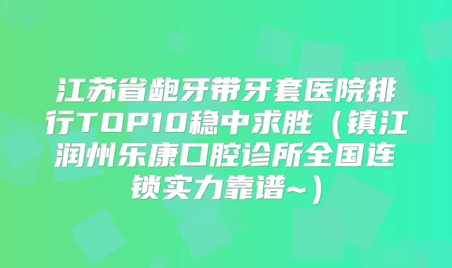 江苏省龅牙带牙套医院排行TOP10稳中求胜(镇江润州乐康口腔诊所全国连锁实力靠谱~)