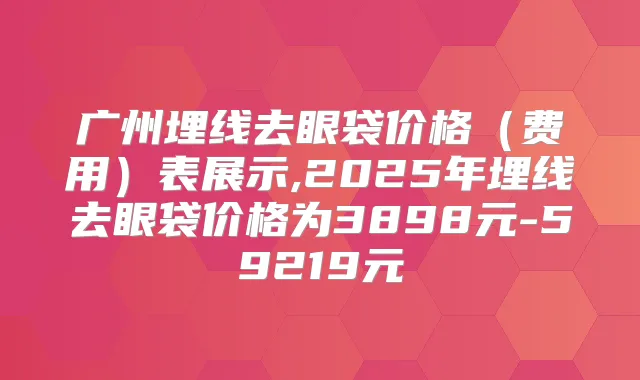 广州埋线去眼袋价格(费用)表展示,2025年埋线去眼袋价格为3898元-59219元