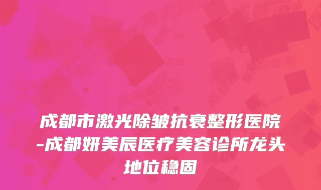 成都市激光除皱抗衰整形医院-成都妍美辰医疗美容诊所龙头地位稳固