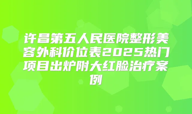 许昌第五人民医院整形美容外科价位表2025热门项目出炉附大红脸案例