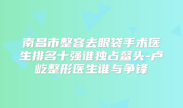 南昌市整容去眼袋手术医生排名十强谁独占鳌头-卢屹整形医生谁与争锋