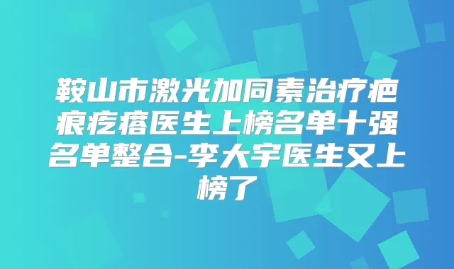 鞍山市激光加同素疤痕疙瘩医生上榜名单十强名单整合-李大宇医生又上榜了