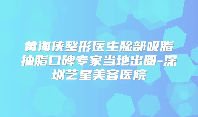 黄海侠整形医生脸部吸脂抽脂口碑专家当地出圈-深圳艺星美容医院