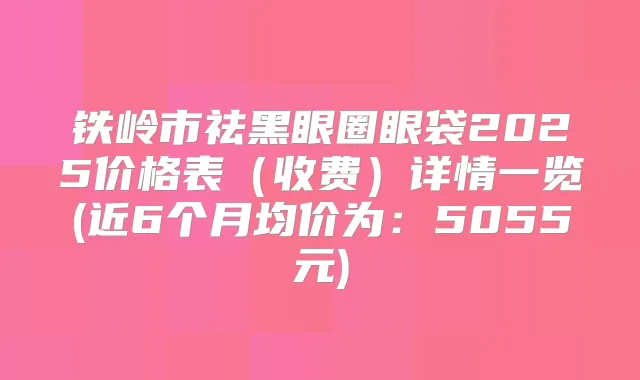 铁岭市祛黑眼圈眼袋2025价格表(收费)详情一览(近6个月均价为:5055元)