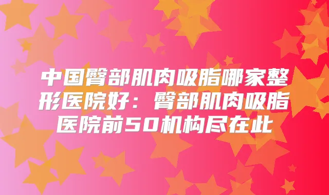 中国臀部肌肉吸脂哪家整形医院好:臀部肌肉吸脂医院前50机构尽在此
