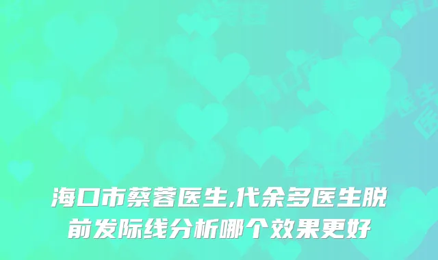 海口市蔡蓉医生,代余多医生脱前发际线分析哪个效果更好
