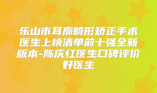 乐山市耳廓畸形矫正手术医生上榜清单前十强全新版本-陈庆红医生口碑评价好医生