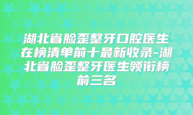湖北省脸歪整牙口腔医生在榜清单前十新收录-湖北省脸歪整牙医生领衔榜前三名