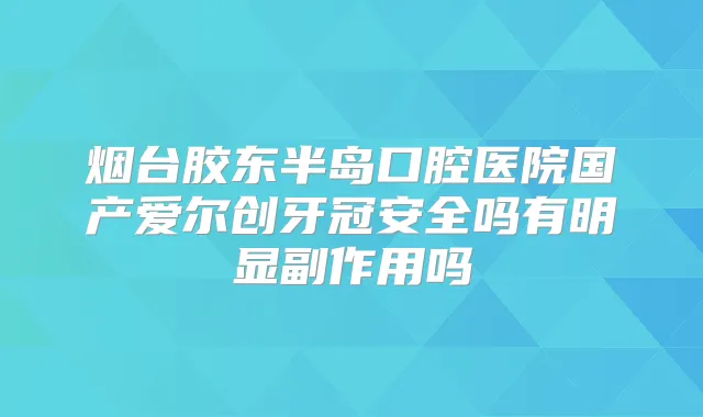 烟台胶东半岛口腔医院国产爱尔创牙冠安全吗有明显副作用吗