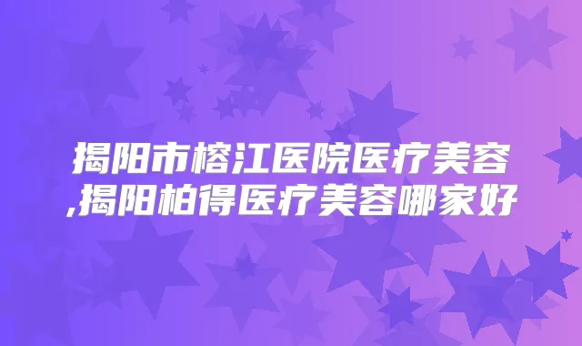 揭阳市榕江医院医疗美容,揭阳柏得医疗美容哪家好