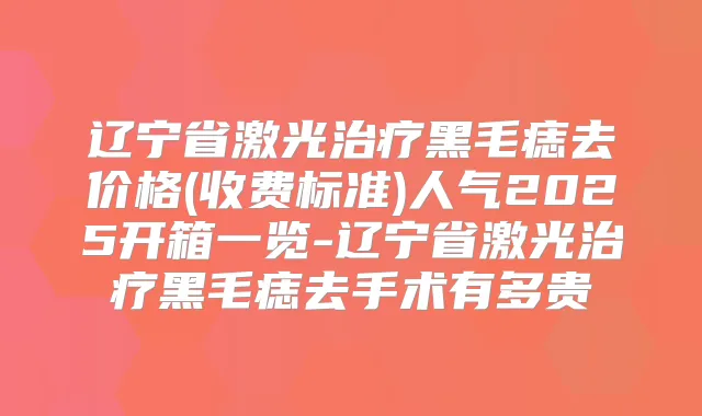 辽宁省激光黑毛痣去价格(收费标准)人气2025开箱一览-辽宁省激光黑毛痣去手术有多贵