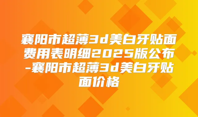 襄阳市超薄3d美白牙贴面费用表明细2025版公布-襄阳市超薄3d美白牙贴面价格