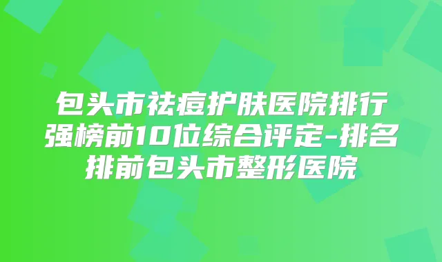 包头市祛痘护肤医院排行强榜前10位综合评定-排名排前包头市整形医院