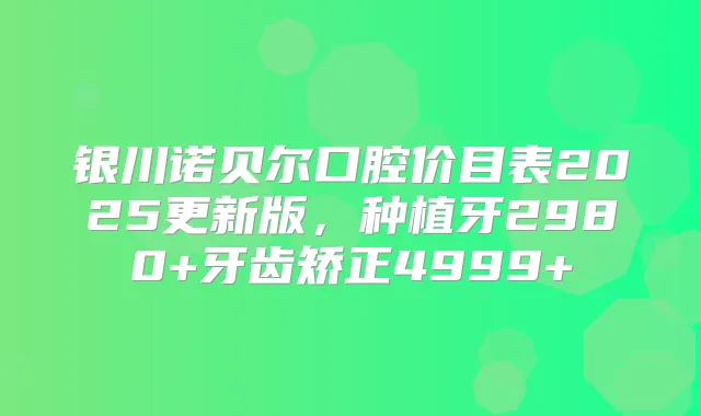 银川诺贝尔口腔价目表2025更新版,种植牙2980+牙齿矫正4999+