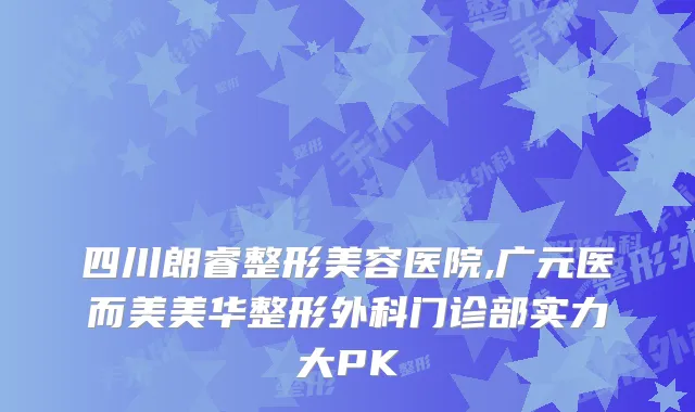 四川朗睿整形美容医院,广元医而美美华整形外科门诊部实力大PK