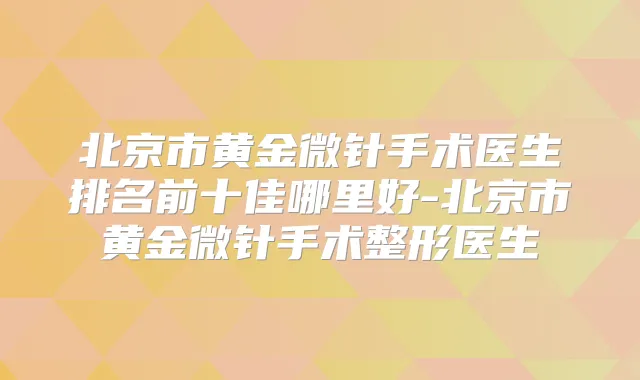 北京市黄金微针手术医生排名前十佳哪里好-北京市黄金微针手术整形医生