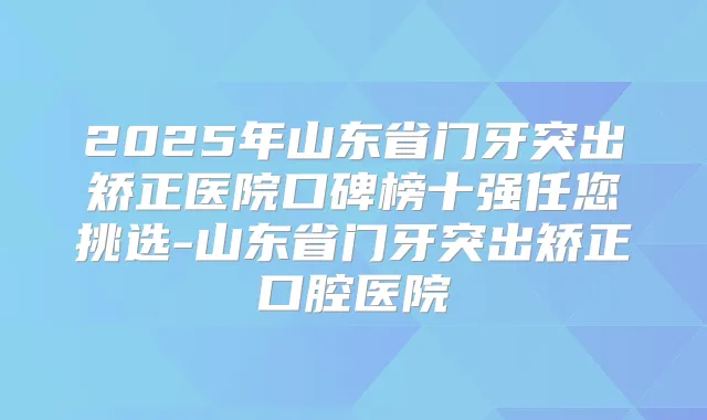 2025年山东省门牙突出矫正医院口碑榜十强任您挑选-山东省门牙突出矫正口腔医院