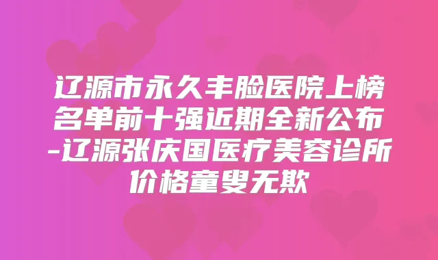辽源市永久丰脸医院上榜名单前十强近期全新公布-辽源张庆国医疗美容诊所价格童叟无欺