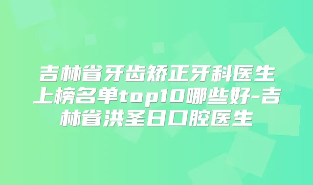 吉林省牙齿矫正牙科医生上榜名单top10哪些好-吉林省洪圣日口腔医生
