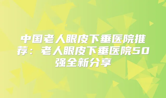 中国老人眼皮下垂医院推荐：老人眼皮下垂医院50强全新分享