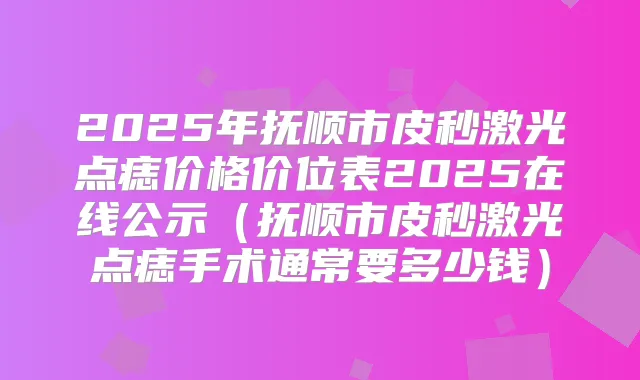 2025年抚顺市皮秒激光点痣价格价位表2025在线公示（抚顺市皮秒激光点痣手术通常要多少钱）