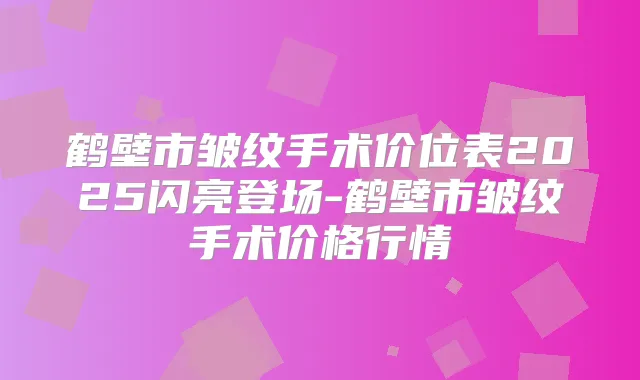 鹤壁市皱纹手术价位表2025闪亮登场-鹤壁市皱纹手术价格行情