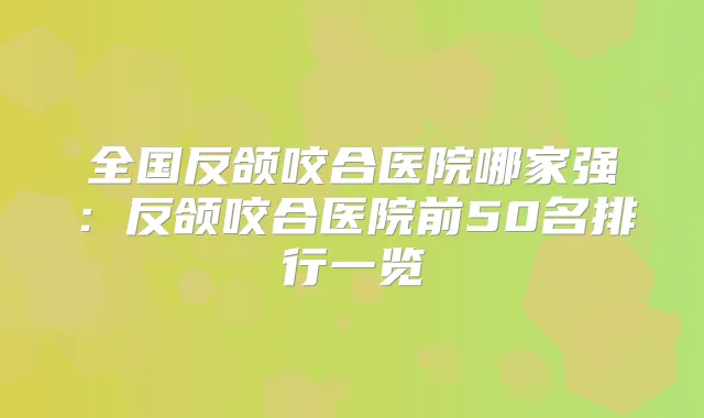 全国反颌咬合医院哪家强：反颌咬合医院前50名排行一览