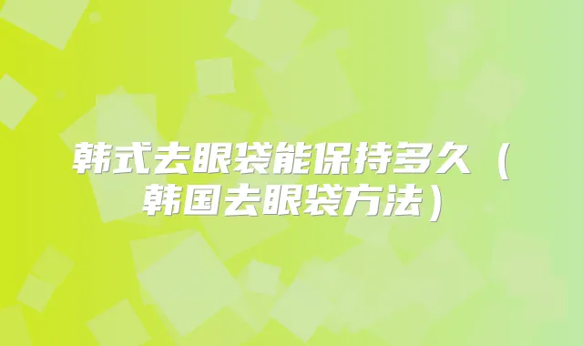 韩式去眼袋能保持多久(韩国去眼袋方法)
