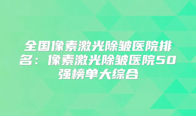 全国像素激光除皱医院排名:像素激光除皱医院50强榜单大综合