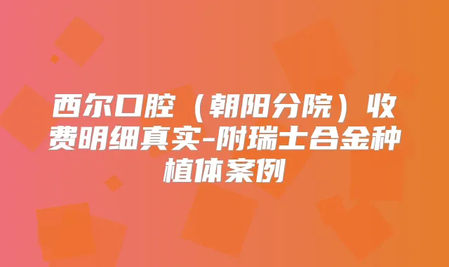 西尔口腔（朝阳分院）收费明细真实-附瑞士合金种植体案例