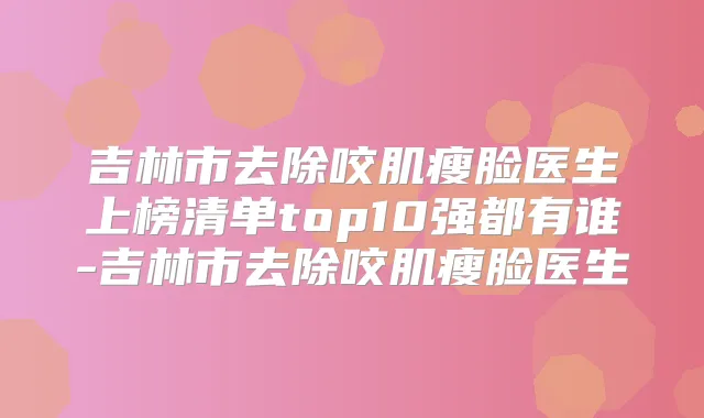吉林市去除咬肌瘦脸医生上榜清单top10强都有谁-吉林市去除咬肌瘦脸医生