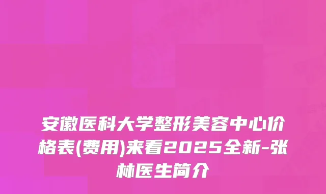 安徽医科大学整形美容中心价格表(费用)来看2025全新-张林医生简介