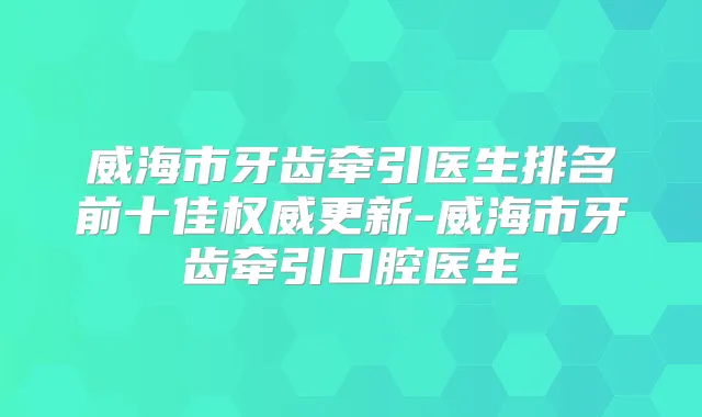 威海市牙齿牵引医生排名前十佳更新-威海市牙齿牵引口腔医生