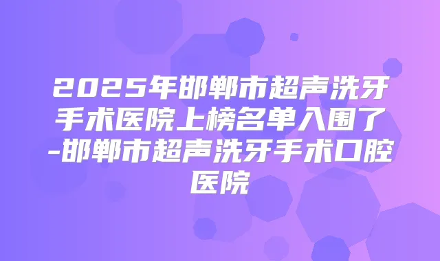 2025年邯郸市超声洗牙手术医院上榜名单入围了-邯郸市超声洗牙手术口腔医院