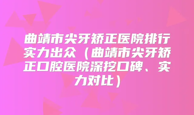 曲靖市尖牙矫正医院排行实力出众(曲靖市尖牙矫正口腔医院深挖口碑、实力对比)