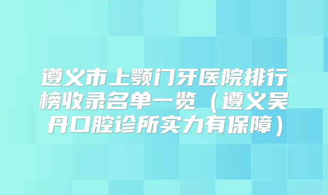 遵义市上颚门牙医院排行榜收录名单一览(遵义吴丹口腔诊所实力有保障)