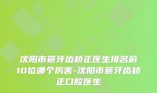 沈阳市箍牙齿矫正医生排名前10位哪个厉害-沈阳市箍牙齿矫正口腔医生