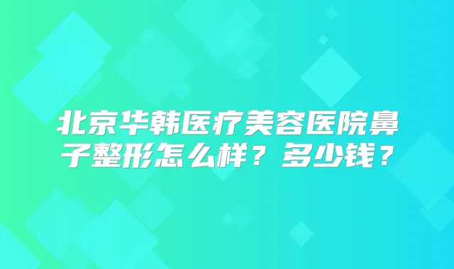 北京华韩医疗美容医院鼻子整形怎么样？多少钱？