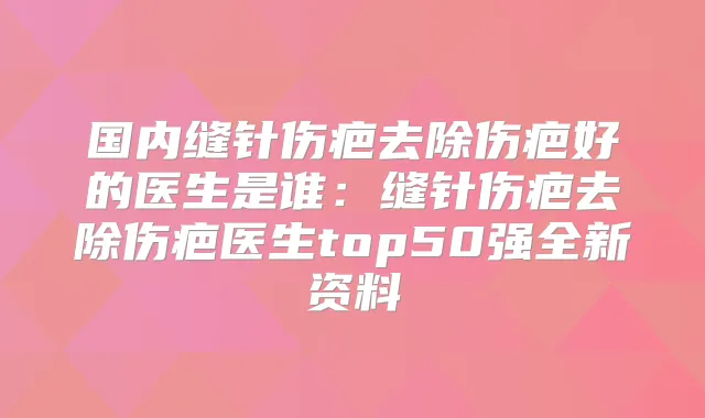 国内缝针伤疤去除伤疤好的医生是谁:缝针伤疤去除伤疤医生top50强全新资料