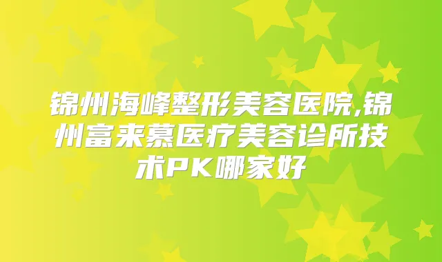 锦州海峰整形美容医院,锦州富来慕医疗美容诊所技术PK哪家好