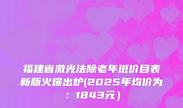 福建省激光法除老年斑价目表新版火爆出炉(2025年均价为:1843元)