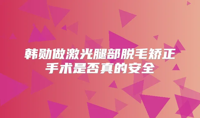 韩勋做激光腿部脱毛矫正手术是否真的安全