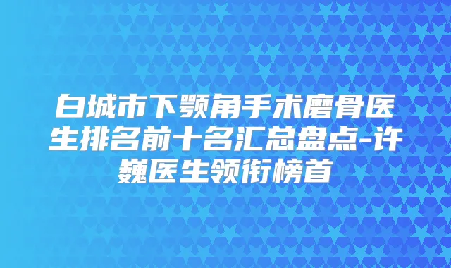 白城市下颚角手术磨骨医生排名前十名汇总盘点-许巍医生领衔榜首